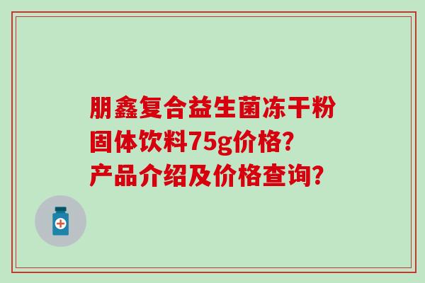 朋鑫复合益生菌冻干粉固体饮料75g价格？产品介绍及价格查询？
