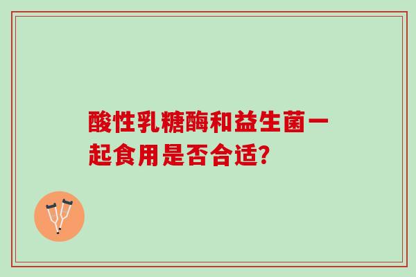酸性乳糖酶和益生菌一起食用是否合适？