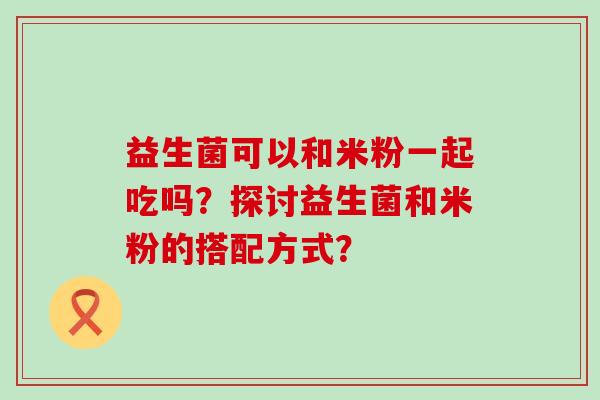 益生菌可以和米粉一起吃吗？探讨益生菌和米粉的搭配方式？
