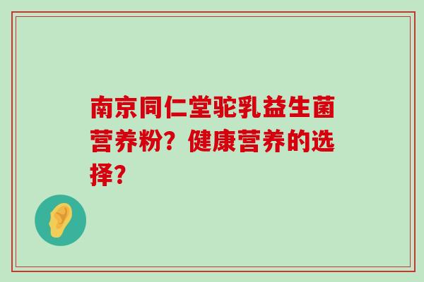 南京同仁堂驼乳益生菌营养粉？健康营养的选择？