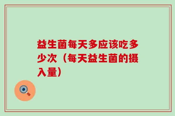 益生菌每天多应该吃多少次（每天益生菌的摄入量）