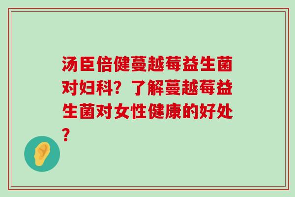 汤臣倍健蔓越莓益生菌对妇科？了解蔓越莓益生菌对女性健康的好处？