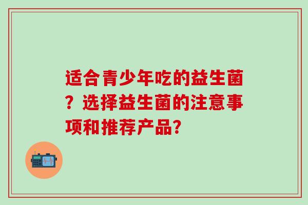 适合青少年吃的益生菌？选择益生菌的注意事项和推荐产品？