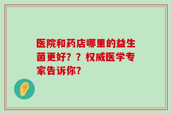 医院和药店哪里的益生菌更好？？权威医学专家告诉你？