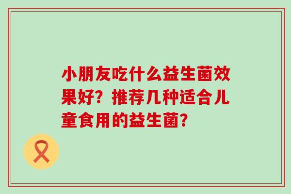 小朋友吃什么益生菌效果好？推荐几种适合儿童食用的益生菌？
