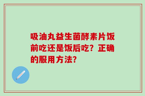 吸油丸益生菌酵素片饭前吃还是饭后吃？正确的服用方法？