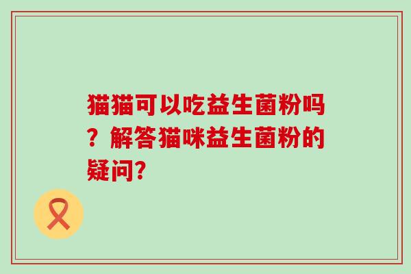 猫猫可以吃益生菌粉吗？解答猫咪益生菌粉的疑问？