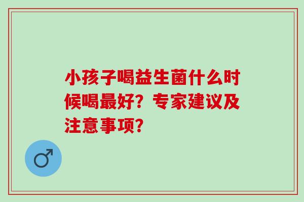 小孩子喝益生菌什么时候喝最好？专家建议及注意事项？
