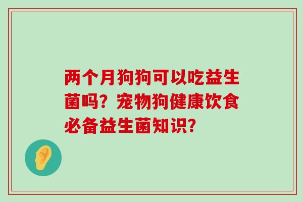 两个月狗狗可以吃益生菌吗？宠物狗健康饮食必备益生菌知识？