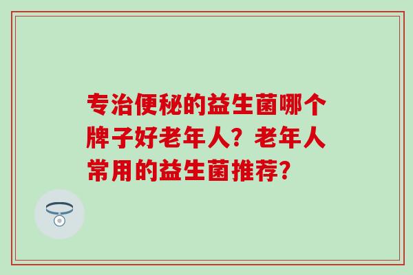 专治便秘的益生菌哪个牌子好老年人？老年人常用的益生菌推荐？