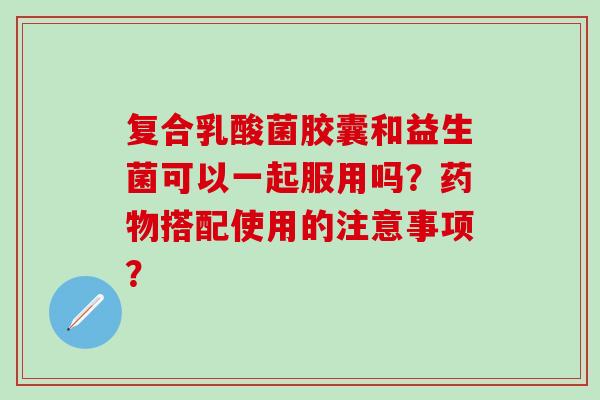 复合乳酸菌胶囊和益生菌可以一起服用吗？药物搭配使用的注意事项？