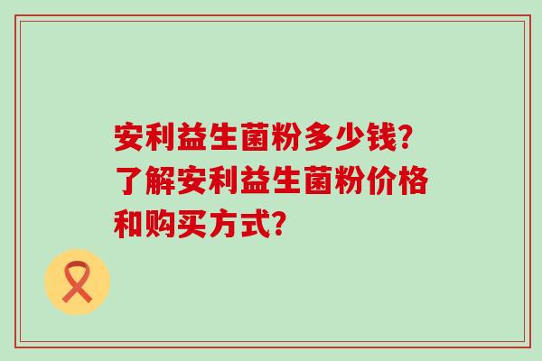 安利益生菌粉多少钱？了解安利益生菌粉价格和购买方式？