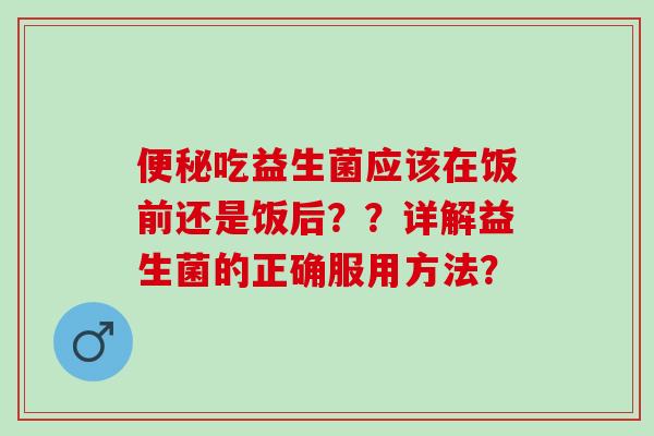 便秘吃益生菌应该在饭前还是饭后？？详解益生菌的正确服用方法？