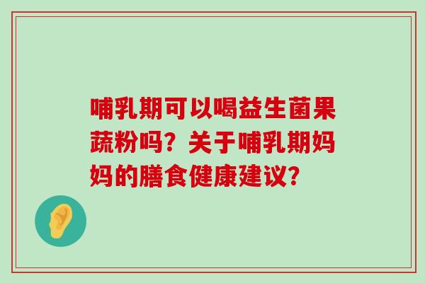 哺乳期可以喝益生菌果蔬粉吗？关于哺乳期妈妈的膳食健康建议？