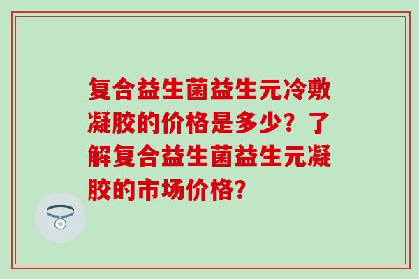 复合益生菌益生元冷敷凝胶的价格是多少？了解复合益生菌益生元凝胶的市场价格？