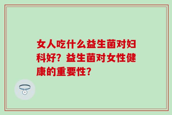 女人吃什么益生菌对妇科好？益生菌对女性健康的重要性？