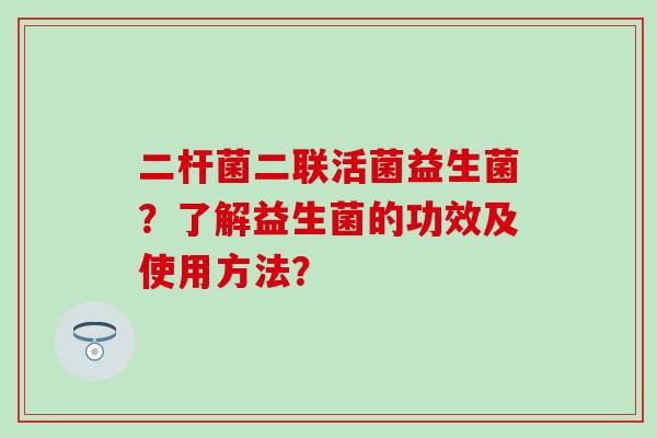 二杆菌二联活菌益生菌？了解益生菌的功效及使用方法？