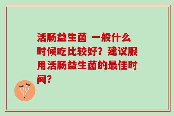 活肠益生菌 一般什么时候吃比较好？建议服用活肠益生菌的最佳时间？