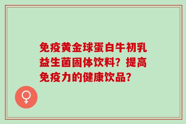 免疫黄金球蛋白牛初乳益生菌固体饮料？提高免疫力的健康饮品？