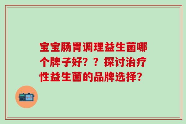 宝宝肠胃调理益生菌哪个牌子好？？探讨治疗性益生菌的品牌选择？