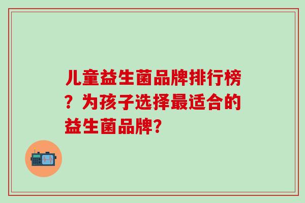 儿童益生菌品牌排行榜？为孩子选择最适合的益生菌品牌？