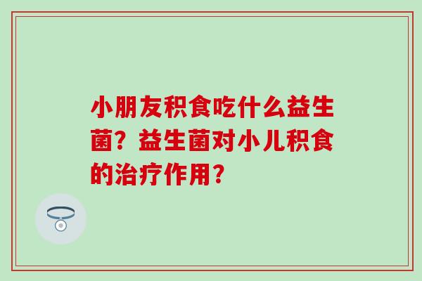小朋友积食吃什么益生菌？益生菌对小儿积食的治疗作用？