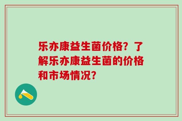 乐亦康益生菌价格？了解乐亦康益生菌的价格和市场情况？