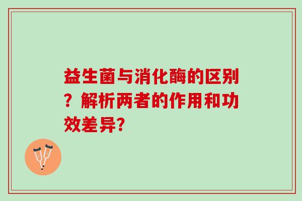 益生菌与消化酶的区别？解析两者的作用和功效差异？