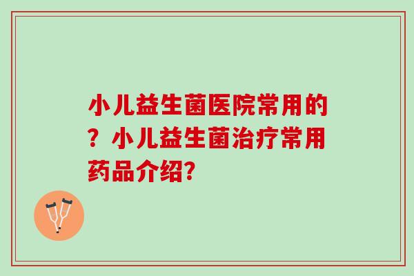 小儿益生菌医院常用的？小儿益生菌治疗常用药品介绍？
