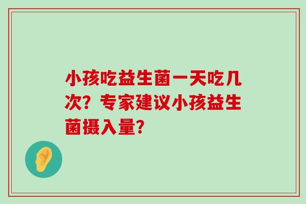 小孩吃益生菌一天吃几次？专家建议小孩益生菌摄入量？