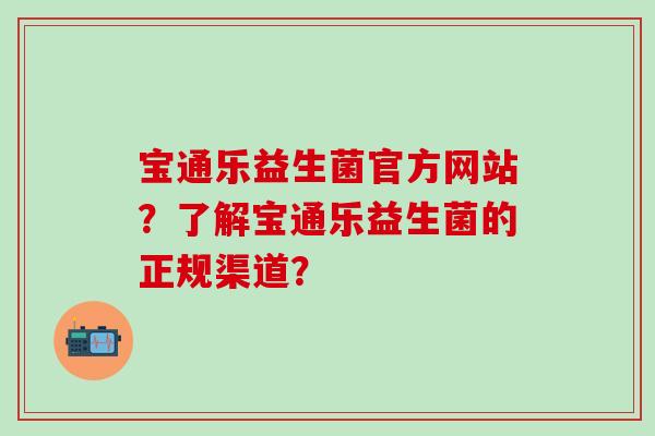 宝通乐益生菌官方网站？了解宝通乐益生菌的正规渠道？