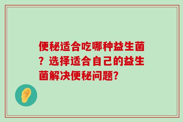 便秘适合吃哪种益生菌？选择适合自己的益生菌解决便秘问题？