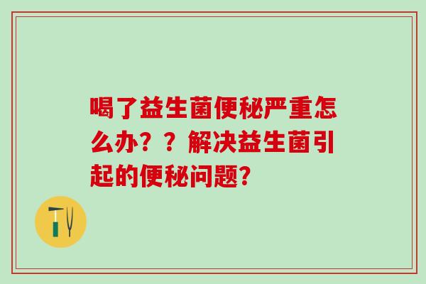 喝了益生菌便秘严重怎么办？？解决益生菌引起的便秘问题？