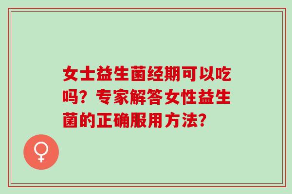 女士益生菌经期可以吃吗？专家解答女性益生菌的正确服用方法？