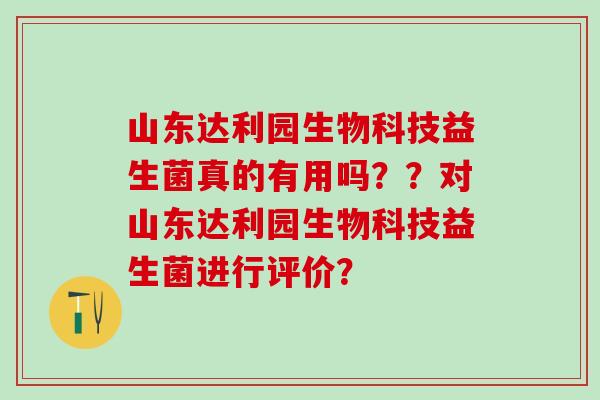 山东达利园生物科技益生菌真的有用吗？？对山东达利园生物科技益生菌进行评价？