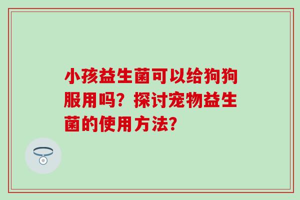 小孩益生菌可以给狗狗服用吗？探讨宠物益生菌的使用方法？