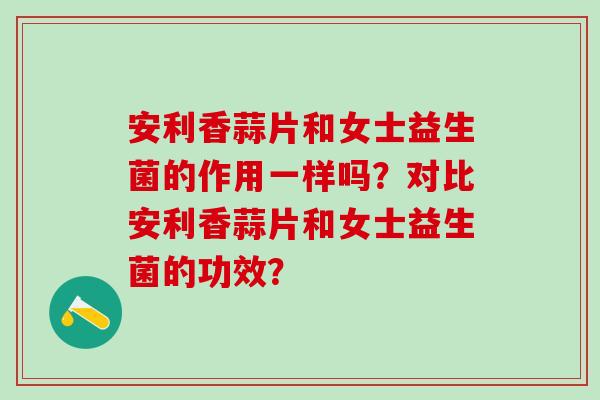 安利香蒜片和女士益生菌的作用一样吗？对比安利香蒜片和女士益生菌的功效？