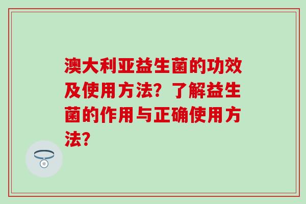 澳大利亚益生菌的功效及使用方法？了解益生菌的作用与正确使用方法？
