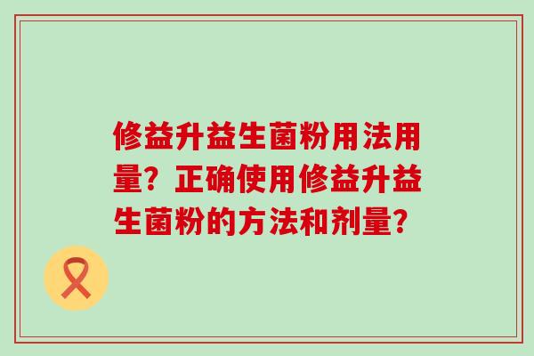 修益升益生菌粉用法用量？正确使用修益升益生菌粉的方法和剂量？