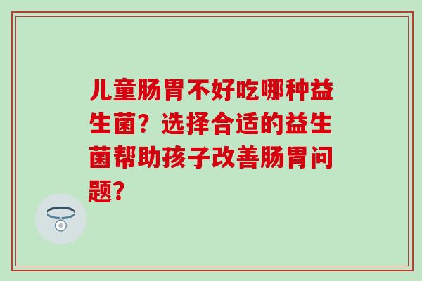 儿童肠胃不好吃哪种益生菌？选择合适的益生菌帮助孩子改善肠胃问题？