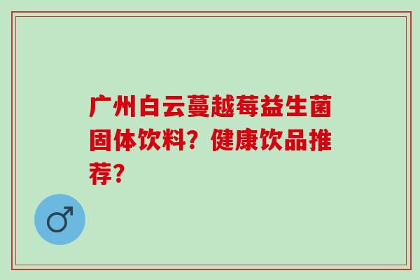 广州白云蔓越莓益生菌固体饮料？健康饮品推荐？