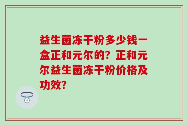 益生菌冻干粉多少钱一盒正和元尔的？正和元尔益生菌冻干粉价格及功效？