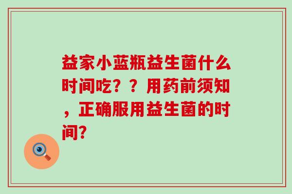 益家小蓝瓶益生菌什么时间吃？？用药前须知，正确服用益生菌的时间？
