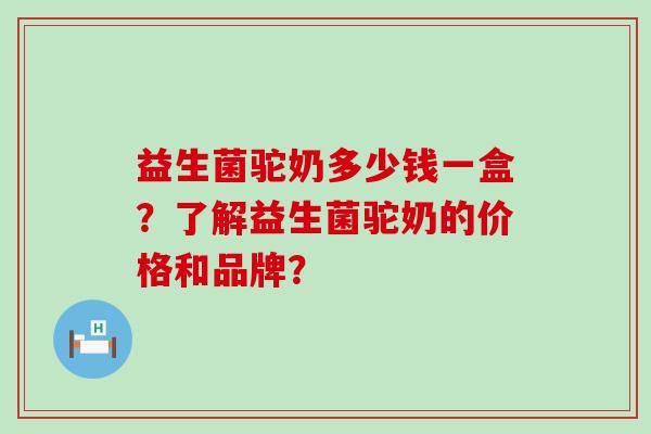益生菌驼奶多少钱一盒？了解益生菌驼奶的价格和品牌？