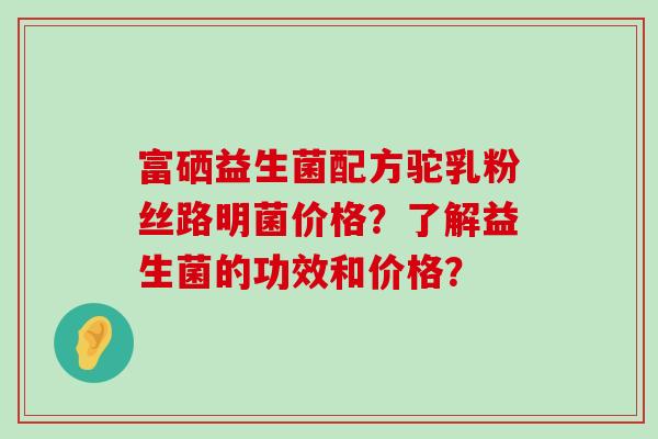富硒益生菌配方驼乳粉丝路明菌价格？了解益生菌的功效和价格？