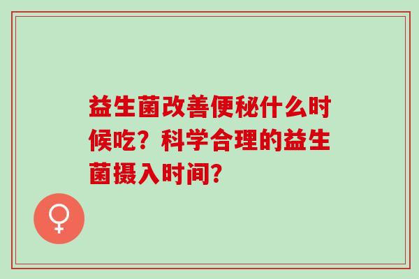 益生菌改善便秘什么时候吃？科学合理的益生菌摄入时间？
