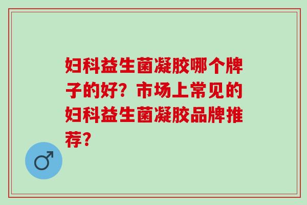 妇科益生菌凝胶哪个牌子的好？市场上常见的妇科益生菌凝胶品牌推荐？