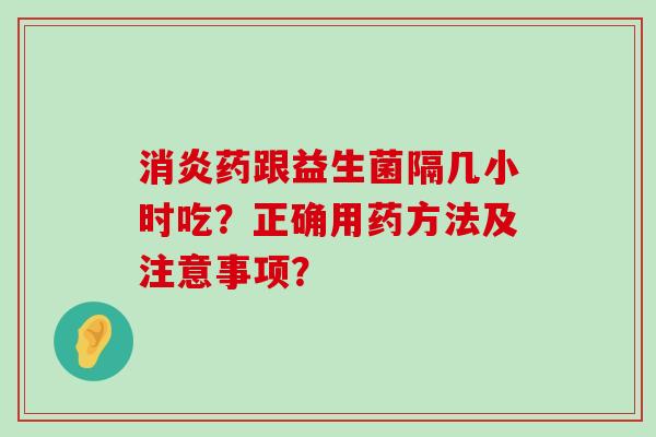 消炎药跟益生菌隔几小时吃？正确用药方法及注意事项？