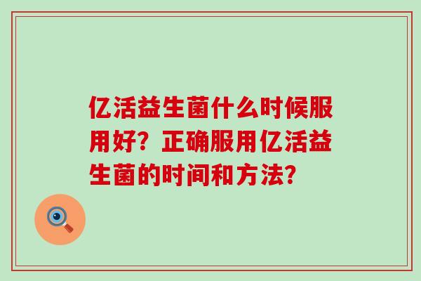 亿活益生菌什么时候服用好？正确服用亿活益生菌的时间和方法？