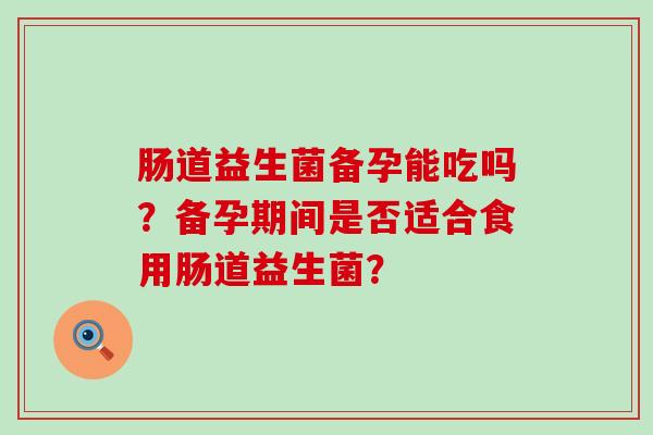 肠道益生菌备孕能吃吗？备孕期间是否适合食用肠道益生菌？
